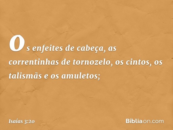 os enfeites de cabeça, as correntinhas de tornozelo, os cintos, os talismãs e os amuletos; -- Isaías 3:20