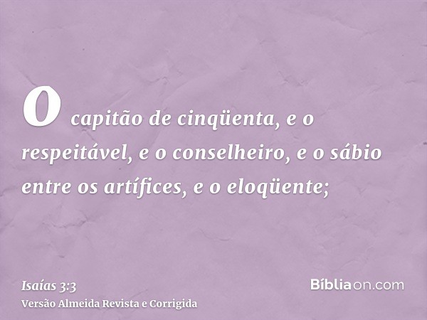 o capitão de cinqüenta, e o respeitável, e o conselheiro, e o sábio entre os artífices, e o eloqüente;