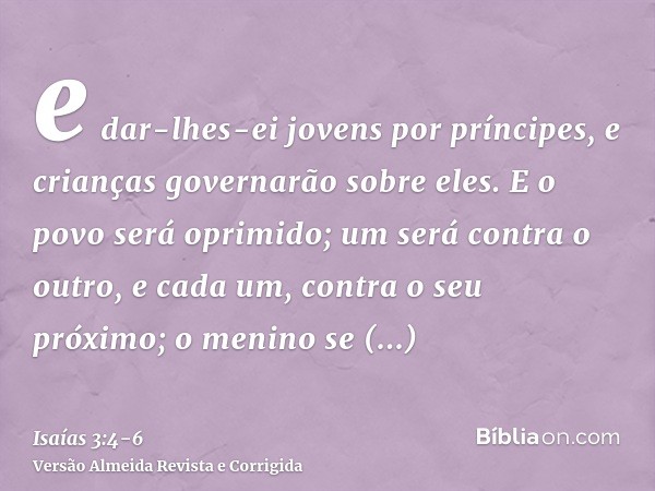 e dar-lhes-ei jovens por príncipes, e crianças governarão sobre eles.E o povo será oprimido; um será contra o outro, e cada um, contra o seu próximo; o menino s