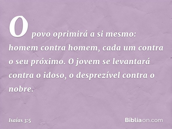 O povo oprimirá a si mesmo:
homem contra homem,
cada um contra o seu próximo.
O jovem se levantará contra o idoso,
o desprezível contra o nobre. -- Isaías 3:5