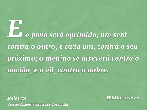 E o povo será oprimido; um será contra o outro, e cada um, contra o seu próximo; o menino se atreverá contra o ancião, e o vil, contra o nobre.