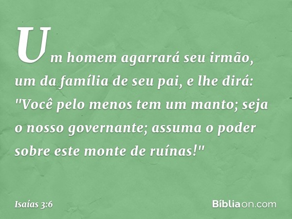 Um homem agarrará seu irmão,
um da família de seu pai, e lhe dirá:
"Você pelo menos tem um manto;
seja o nosso governante;
assuma o poder
sobre este monte de ru