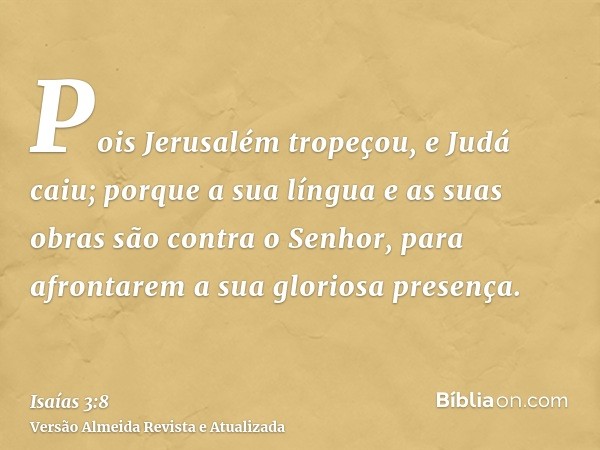 Pois Jerusalém tropeçou, e Judá caiu; porque a sua língua e as suas obras são contra o Senhor, para afrontarem a sua gloriosa presença.