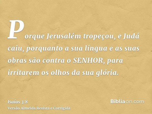 Porque Jerusalém tropeçou, e Judá caiu, porquanto a sua língua e as suas obras são contra o SENHOR, para irritarem os olhos da sua glória.