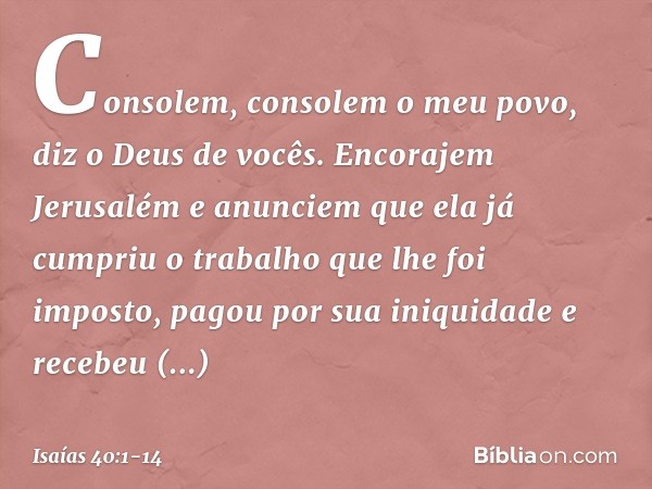 Consolem, consolem o meu povo,
diz o Deus de vocês. Encorajem Jerusalém e anunciem
que ela já cumpriu o trabalho
que lhe foi imposto,
pagou por sua iniquidade
e
