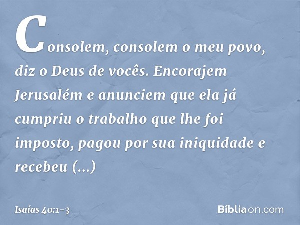 Consolem, consolem o meu povo,
diz o Deus de vocês. Encorajem Jerusalém e anunciem
que ela já cumpriu o trabalho
que lhe foi imposto,
pagou por sua iniquidade
e