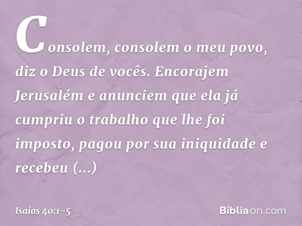 Consolem, consolem o meu povo,
diz o Deus de vocês. Encorajem Jerusalém e anunciem
que ela já cumpriu o trabalho
que lhe foi imposto,
pagou por sua iniquidade
e