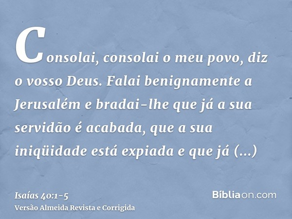 Consolai, consolai o meu povo, diz o vosso Deus.Falai benignamente a Jerusalém e bradai-lhe que já a sua servidão é acabada, que a sua iniqüidade está expiada e