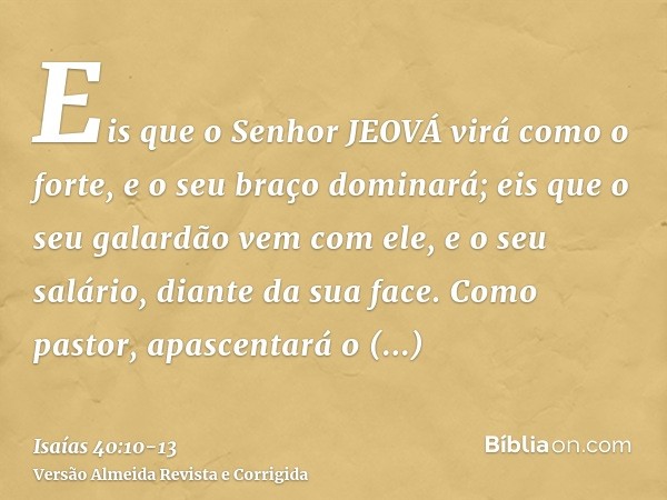 Eis que o Senhor JEOVÁ virá como o forte, e o seu braço dominará; eis que o seu galardão vem com ele, e o seu salário, diante da sua face.Como pastor, apascenta