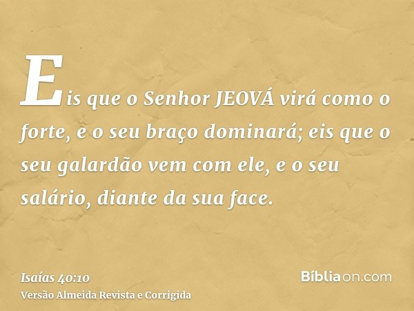 Eis que o Senhor JEOVÁ virá como o forte, e o seu braço dominará; eis que o seu galardão vem com ele, e o seu salário, diante da sua face.