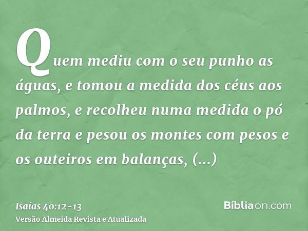 Quem mediu com o seu punho as águas, e tomou a medida dos céus aos palmos, e recolheu numa medida o pó da terra e pesou os montes com pesos e os outeiros em bal