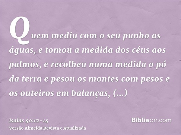 Quem mediu com o seu punho as águas, e tomou a medida dos céus aos palmos, e recolheu numa medida o pó da terra e pesou os montes com pesos e os outeiros em bal