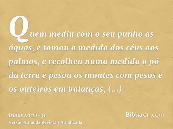 Quem mediu com o seu punho as águas, e tomou a medida dos céus aos palmos, e recolheu numa medida o pó da terra e pesou os montes com pesos e os outeiros em bal