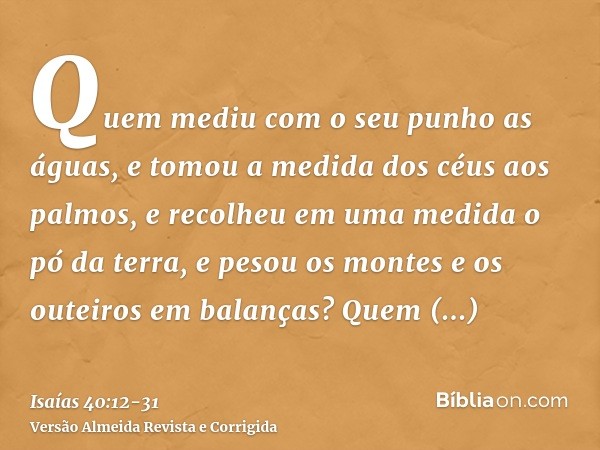 Quem mediu com o seu punho as águas, e tomou a medida dos céus aos palmos, e recolheu em uma medida o pó da terra, e pesou os montes e os outeiros em balanças?Q