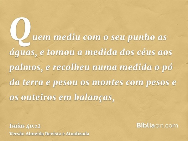 Quem mediu com o seu punho as águas, e tomou a medida dos céus aos palmos, e recolheu numa medida o pó da terra e pesou os montes com pesos e os outeiros em bal