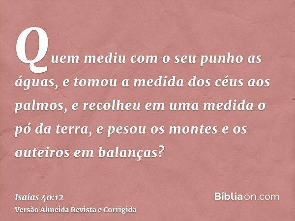 Quem mediu com o seu punho as águas, e tomou a medida dos céus aos palmos, e recolheu em uma medida o pó da terra, e pesou os montes e os outeiros em balanças?