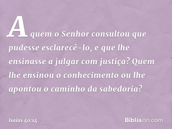 A quem o Senhor consultou
que pudesse esclarecê-lo,
e que lhe ensinasse a julgar com justiça?
Quem lhe ensinou o conhecimento
ou lhe apontou o caminho da sabedo