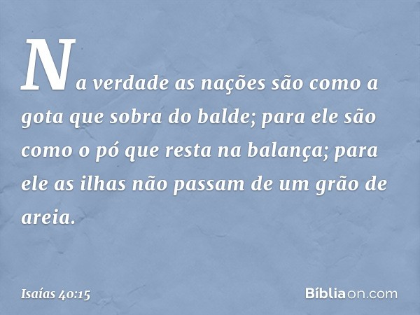 Na verdade as nações
são como a gota que sobra do balde;
para ele são como o pó
que resta na balança;
para ele as ilhas não passam
de um grão de areia. -- Isaía