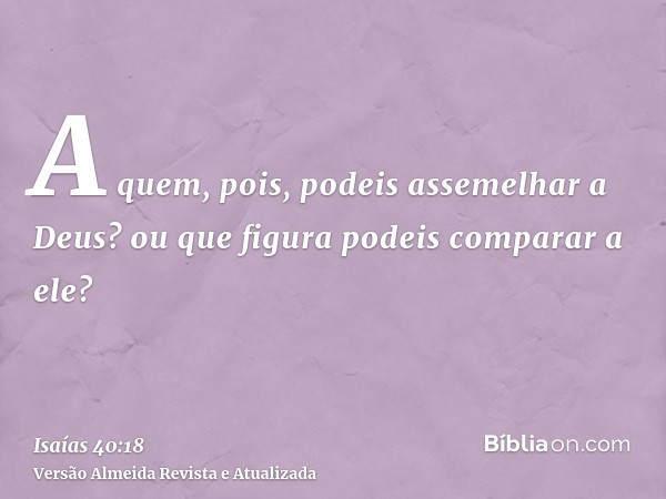 A quem, pois, podeis assemelhar a Deus? ou que figura podeis comparar a ele?