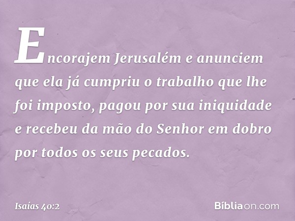 Encorajem Jerusalém e anunciem
que ela já cumpriu o trabalho
que lhe foi imposto,
pagou por sua iniquidade
e recebeu da mão do Senhor
em dobro por todos os seus