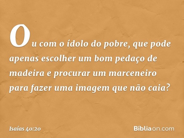 Ou com o ídolo do pobre,
que pode apenas escolher
um bom pedaço de madeira
e procurar um marceneiro
para fazer uma imagem que não caia? -- Isaías 40:20