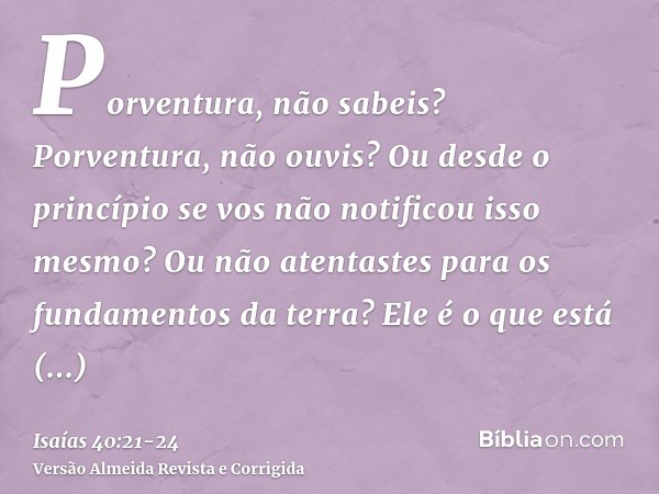 Porventura, não sabeis? Porventura, não ouvis? Ou desde o princípio se vos não notificou isso mesmo? Ou não atentastes para os fundamentos da terra?Ele é o que 