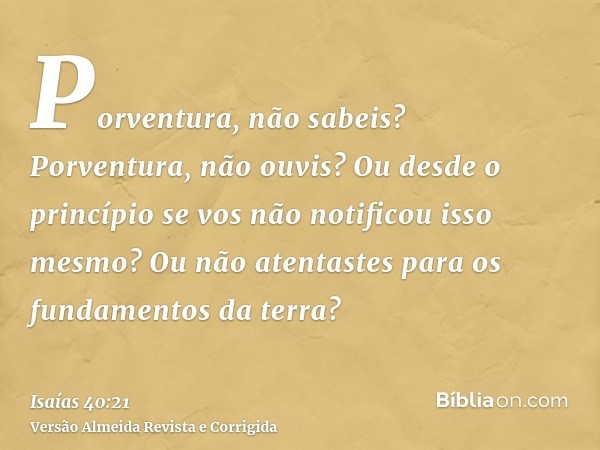 Porventura, não sabeis? Porventura, não ouvis? Ou desde o princípio se vos não notificou isso mesmo? Ou não atentastes para os fundamentos da terra?