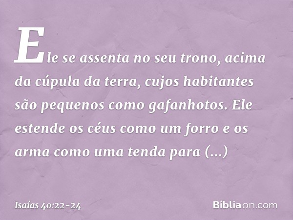 Ele se assenta no seu trono,
acima da cúpula da terra,
cujos habitantes
são pequenos como gafanhotos.
Ele estende os céus como um forro
e os arma como uma tenda