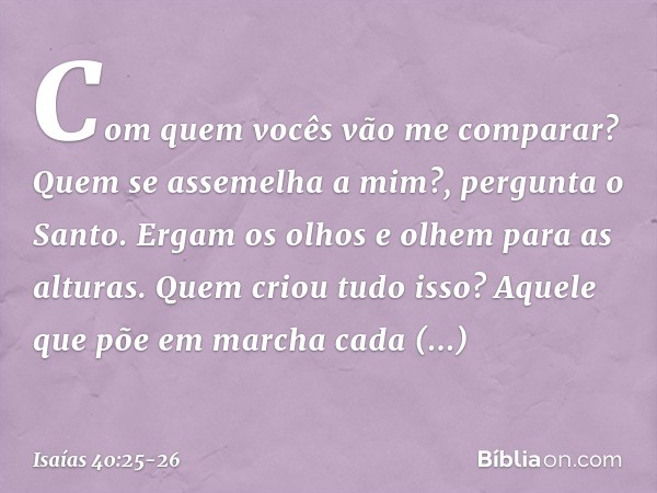 "Com quem vocês vão me comparar?
Quem se assemelha a mim?",
pergunta o Santo. Ergam os olhos e olhem para as alturas.
Quem criou tudo isso?
Aquele que põe em ma