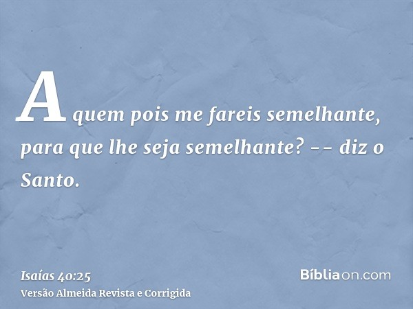 A quem pois me fareis semelhante, para que lhe seja semelhante? -- diz o Santo.