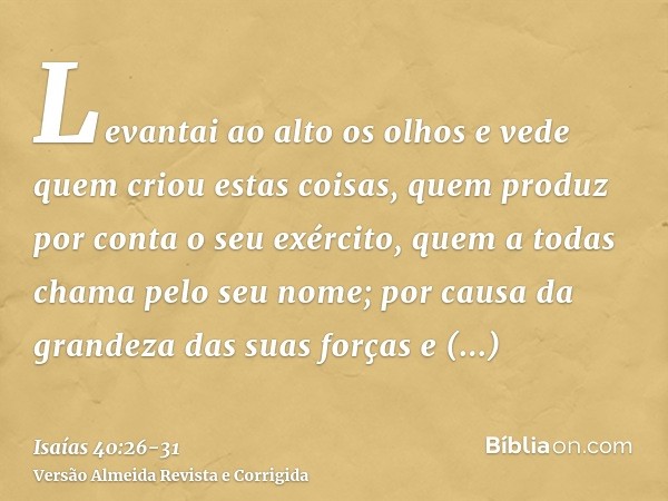 Levantai ao alto os olhos e vede quem criou estas coisas, quem produz por conta o seu exército, quem a todas chama pelo seu nome; por causa da grandeza das suas