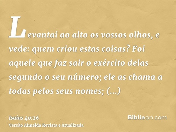 Levantai ao alto os vossos olhos, e vede: quem criou estas coisas? Foi aquele que faz sair o exército delas segundo o seu número; ele as chama a todas pelos seu