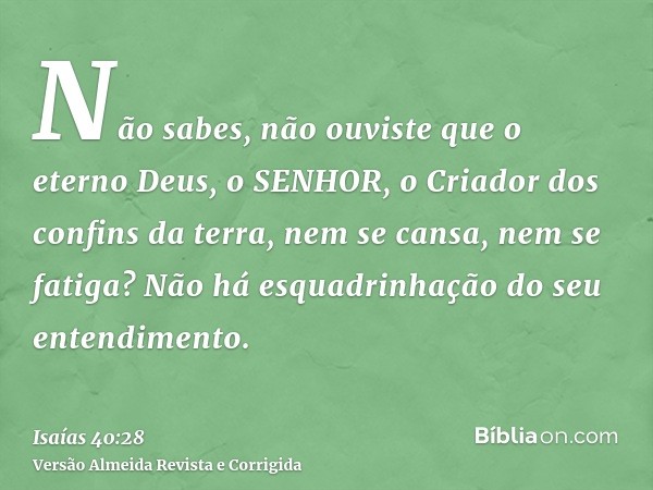 Não sabes, não ouviste que o eterno Deus, o SENHOR, o Criador dos confins da terra, nem se cansa, nem se fatiga? Não há esquadrinhação do seu entendimento.