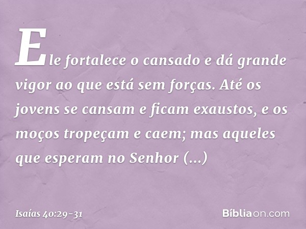 Ele fortalece o cansado
e dá grande vigor ao que está sem forças. Até os jovens se cansam
e ficam exaustos,
e os moços tropeçam e caem; mas aqueles que esperam 