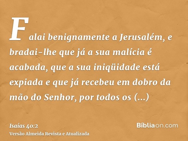 Falai benignamente a Jerusalém, e bradai-lhe que já a sua malícia é acabada, que a sua iniqüidade está expiada e que já recebeu em dobro da mão do Senhor, por t