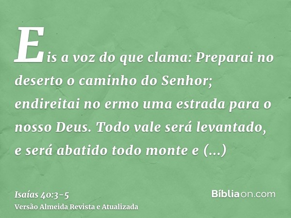 Eis a voz do que clama: Preparai no deserto o caminho do Senhor; endireitai no ermo uma estrada para o nosso Deus.Todo vale será levantado, e será abatido todo 