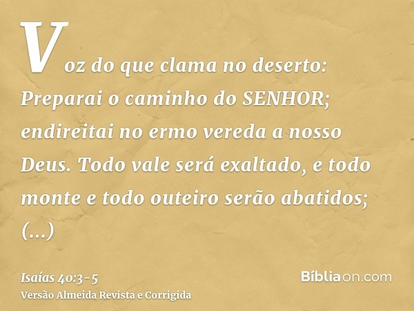 Voz do que clama no deserto: Preparai o caminho do SENHOR; endireitai no ermo vereda a nosso Deus.Todo vale será exaltado, e todo monte e todo outeiro serão aba