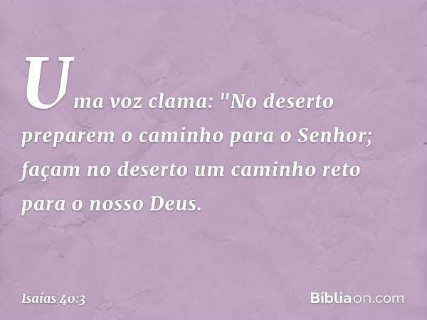 Uma voz clama:
"No deserto preparem o caminho
para o Senhor;
façam no deserto um caminho reto
para o nosso Deus. -- Isaías 40:3