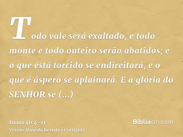 Todo vale será exaltado, e todo monte e todo outeiro serão abatidos; e o que está torcido se endireitará, e o que é áspero se aplainará.E a glória do SENHOR se 