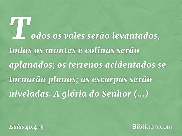 Todos os vales serão levantados,
todos os montes e colinas
serão aplanados;
os terrenos acidentados
se tornarão planos;
as escarpas serão niveladas. A glória do