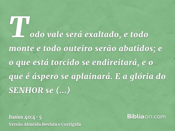 Todo vale será exaltado, e todo monte e todo outeiro serão abatidos; e o que está torcido se endireitará, e o que é áspero se aplainará.E a glória do SENHOR se 