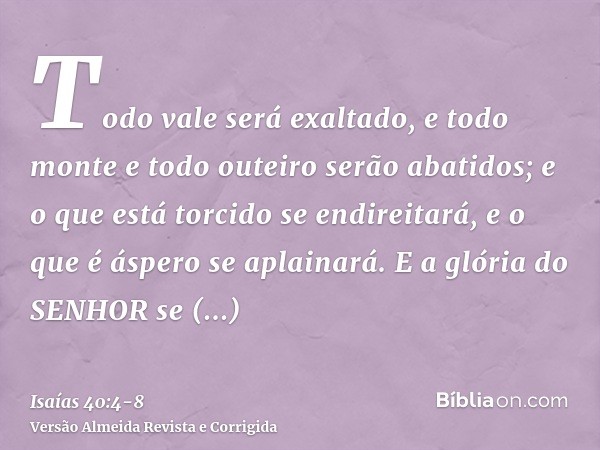 Todo vale será exaltado, e todo monte e todo outeiro serão abatidos; e o que está torcido se endireitará, e o que é áspero se aplainará.E a glória do SENHOR se 