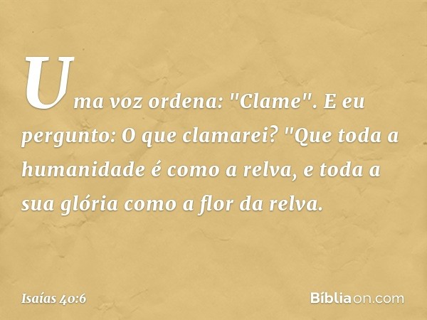 Uma voz ordena: "Clame".
E eu pergunto: O que clamarei?
"Que toda a humanidade é como a relva,
e toda a sua glória
como a flor da relva. -- Isaías 40:6