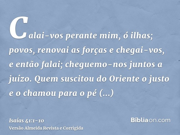 Calai-vos perante mim, ó ilhas; povos, renovai as forças e chegai-vos, e então falai; cheguemo-nos juntos a juízo.Quem suscitou do Oriente o justo e o chamou pa