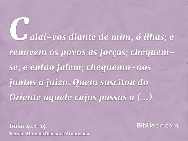 Calai-vos diante de mim, ó ilhas; e renovem os povos as forças; cheguem-se, e então falem; cheguemo-nos juntos a juizo.Quem suscitou do Oriente aquele cujos pas