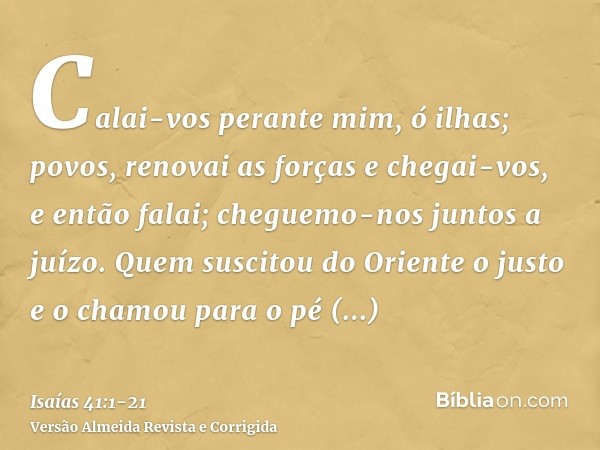 Calai-vos perante mim, ó ilhas; povos, renovai as forças e chegai-vos, e então falai; cheguemo-nos juntos a juízo.Quem suscitou do Oriente o justo e o chamou pa