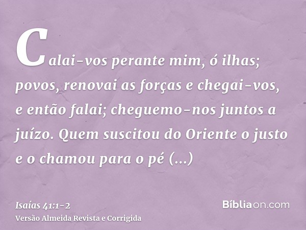 Calai-vos perante mim, ó ilhas; povos, renovai as forças e chegai-vos, e então falai; cheguemo-nos juntos a juízo.Quem suscitou do Oriente o justo e o chamou pa