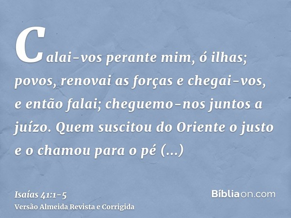 Calai-vos perante mim, ó ilhas; povos, renovai as forças e chegai-vos, e então falai; cheguemo-nos juntos a juízo.Quem suscitou do Oriente o justo e o chamou pa