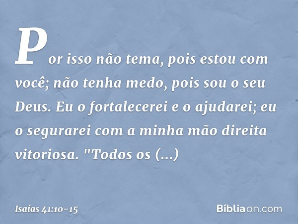 Por isso não tema, pois estou com você;
não tenha medo, pois sou o seu Deus.
Eu o fortalecerei e o ajudarei;
eu o segurarei
com a minha mão direita vitoriosa. "