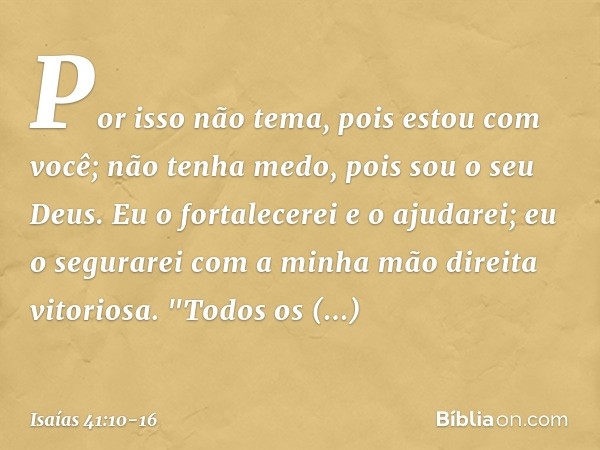 Por isso não tema, pois estou com você;
não tenha medo, pois sou o seu Deus.
Eu o fortalecerei e o ajudarei;
eu o segurarei
com a minha mão direita vitoriosa. "